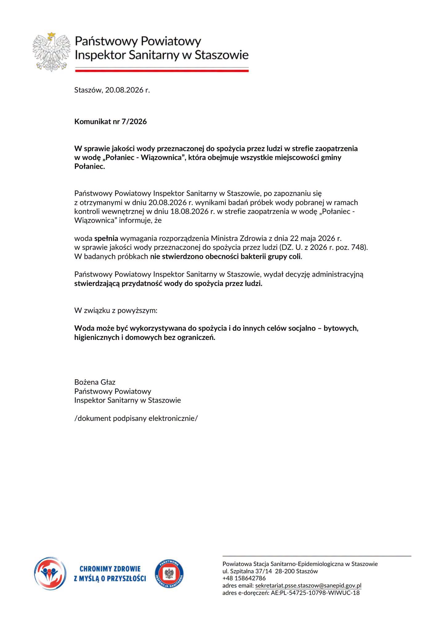Opis alternatywny grafiki (WCAG)  Tytuł: Oficjalny Komunikat nr 7/2026 Państwowego Powiatowego Inspektora Sanitarnego w&nbsp;Staszowie z&nbsp;dnia 20.08.2026 r. stwierdzający przydatność wody do spożycia w&nbsp;gminie Połaniec. Nagł&oacute;wek dokumentu      Godło Rzeczypospolitej Polskiej oraz&nbsp;nazwa organu: Państwowy Powiatowy Inspektor Sanitarny w&nbsp;Staszowie.      Miejscowość i&nbsp;data: Stasz&oacute;w, 20.08.2026 r.      Oznaczenie dokumentu: Komunikat nr 7/2026.  Treść komunikatu      Przedmiot: Jakość wody przeznaczonej do spożycia przez ludzi w&nbsp;strefie zaopatrzenia w&nbsp;wodę &bdquo;Połaniec - Wiązownica&rdquo;, kt&oacute;ra obejmuje wszystkie miejscowości gminy Połaniec.      Wyniki badań: Po zapoznaniu się z&nbsp;wynikami badań pr&oacute;bek wody pobranej 18.08.2026 r. (w ramach kontroli wewnętrznej), Inspektor informuje, że&nbsp;woda spełnia wymagania rozporządzenia Ministra Zdrowia z&nbsp;dnia 22 maja 2026 r. W badanych pr&oacute;bkach nie stwierdzono obecności bakterii grupy coli.      Decyzja: Państwowy Powiatowy Inspektor Sanitarny w&nbsp;Staszowie wydał decyzję administracyjną stwierdzającą przydatność wody do spożycia przez ludzi.      Kluczowe ustalenie (pogrubione w&nbsp;tekście):          Woda może być wykorzystywana do spożycia i&nbsp;do innych cel&oacute;w socjalno &ndash; bytowych, higienicznych i&nbsp;domowych bez ograniczeń.  Podpis      Bożena Głaz &ndash; Państwowy Powiatowy Inspektor Sanitarny w&nbsp;Staszowie (adnotacja: /dokument podpisany elektronicznie/).  Stopka i&nbsp;dane kontaktowe      Hasło promocyjne i&nbsp;logotypy: Logo z&nbsp;hasłem &bdquo;CHRONIMY ZDROWIE Z MYŚLĄ O PRZYSZŁOŚCI&rdquo; oraz&nbsp;logo Państwowej Inspekcji Sanitarnej.      Nazwa i&nbsp;adres: Powiatowa Stacja Sanitarno-Epidemiologiczna w&nbsp;Staszowie, ul. Szpitalna 37/14, 28-200 Stasz&oacute;w.      Telefon: +48 158642786      E-mail: sekretariat.psse.staszow@sanepid.gov.pl      Adres e-Doręczeń: AE:PL-54725-10798-WIWUC-18