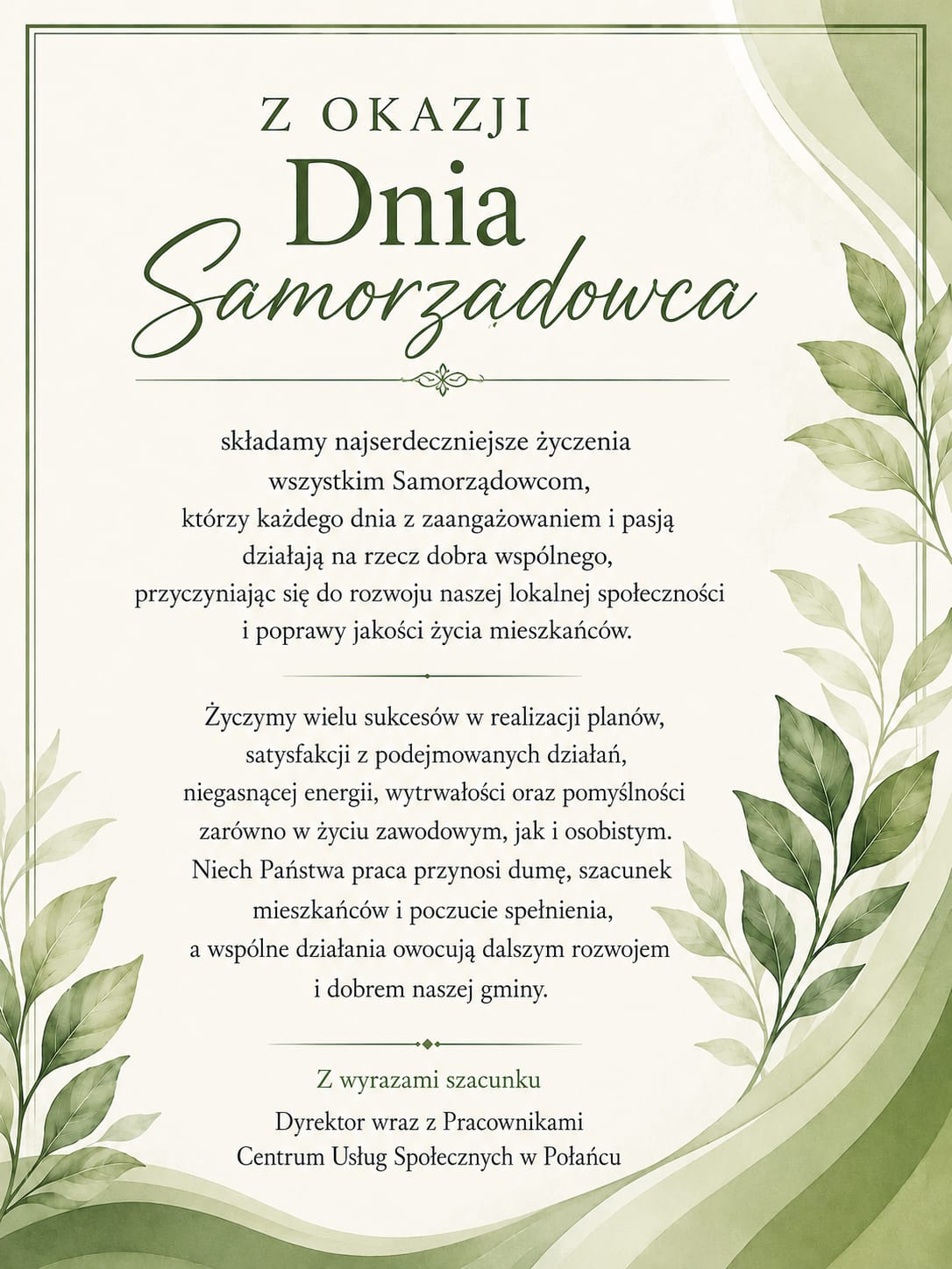 Karta z&nbsp;oficjalnymi życzeniami z&nbsp;okazji Dnia Samorządowca od Dyrektora i&nbsp;Pracownik&oacute;w Centrum Usług Społecznych w&nbsp;Połańcu. Opis wizualny  Grafika ma elegancki, minimalistyczny charakter. Tło jest jasnokremowe, otoczone cienką, ciemnozieloną ramką. Prawy margines oraz&nbsp;lewy dolny r&oacute;g zostały ozdobione estetycznymi motywami roślinnymi &ndash; grafikami gałązek z&nbsp;zielonymi liśćmi oraz&nbsp;delikatnymi, akwarelowymi falami w&nbsp;odcieniach szałwii i&nbsp;oliwki. Tekst życzeń jest wyśrodkowany, zapisany w&nbsp;kolorze ciemnozielonym. Gł&oacute;wny element nagł&oacute;wka &ndash; słowo &bdquo;Samorządowca&rdquo; &ndash; wyr&oacute;żniono ozdobną, kaligraficzną czcionką. Poszczeg&oacute;lne sekcje tekstu oddzielają dyskretne, poziome linie dekoracyjne. Treść życzeń      Z OKAZJI Dnia Samorządowca      składamy najserdeczniejsze życzenia wszystkim Samorządowcom, kt&oacute;rzy każdego dnia z&nbsp;zaangażowaniem i&nbsp;pasją działają na&nbsp;rzecz dobra wsp&oacute;lnego, przyczyniając się do rozwoju naszej lokalnej społeczności i&nbsp;poprawy jakości życia mieszkańc&oacute;w.      Życzymy wielu sukces&oacute;w w&nbsp;realizacji plan&oacute;w, satysfakcji z&nbsp;podejmowanych działań, niegasnącej energii, wytrwałości oraz&nbsp;pomyślności zar&oacute;wno w&nbsp;życiu zawodowym, jak i&nbsp;osobistym. Niech Państwa praca przynosi dumę, szacunek mieszkańc&oacute;w i&nbsp;poczucie spełnienia, a&nbsp;wsp&oacute;lne działania owocują dalszym rozwojem i&nbsp;dobrem naszej gminy.      Z wyrazami szacunku     Dyrektor wraz z&nbsp;Pracownikami     Centrum Usług Społecznych w&nbsp;Połańcu