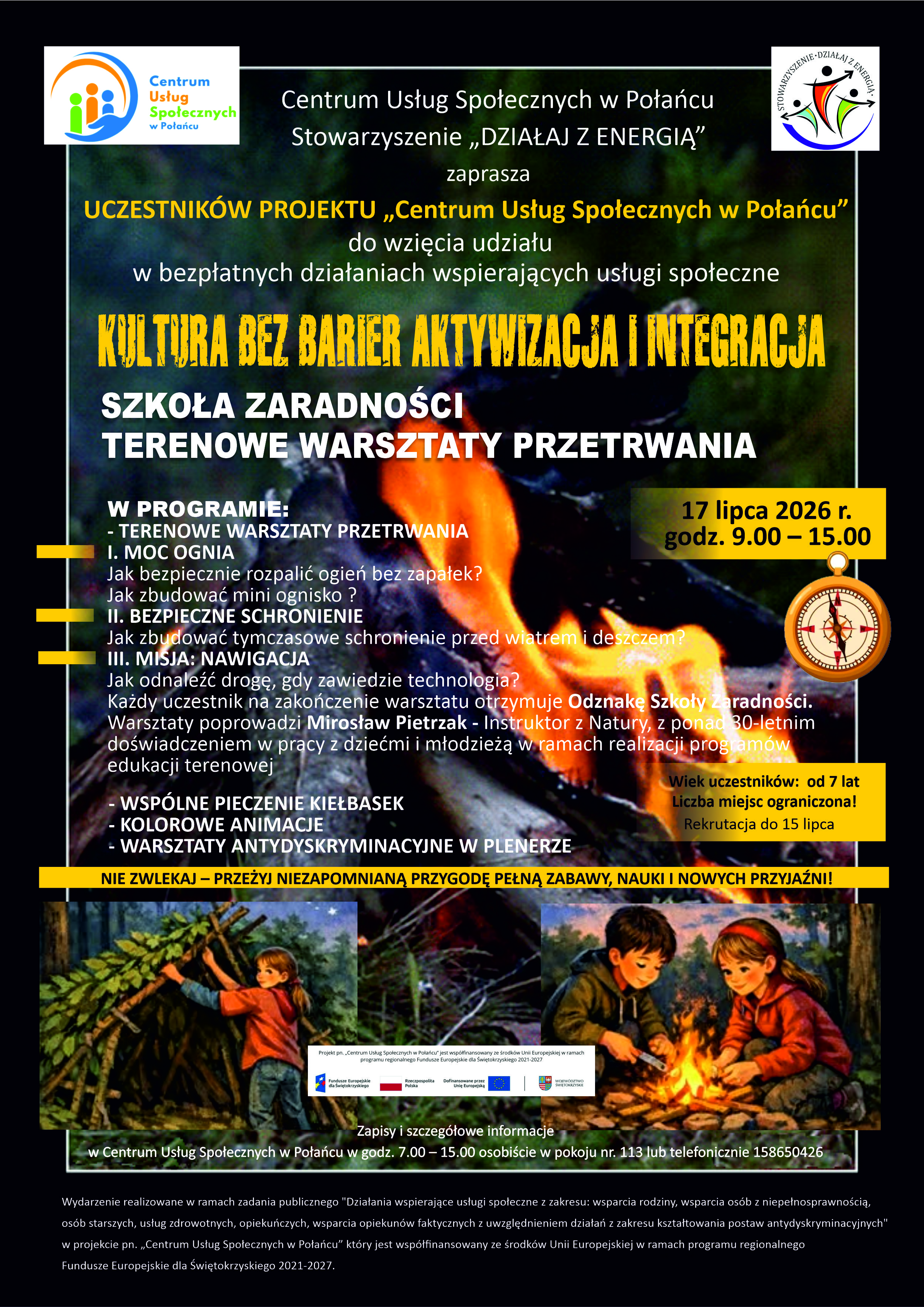 Tytuł: Plakat informacyjny zapraszający na&nbsp;bezpłatne plenerowe wydarzenie &bdquo;Kultura bez barier aktywizacja i&nbsp;integracja &ndash; Szkoła zaradności: Terenowe warsztaty przetrwania&rdquo;. Nagł&oacute;wek i&nbsp;Organizatorzy  W g&oacute;rnej części plakatu, na&nbsp;czarnym tle, umieszczono logotypy: Centrum Usług Społecznych w&nbsp;Połańcu (po lewej) oraz&nbsp;Stowarzyszenia &bdquo;DZIAŁAJ Z ENERGIĄ&rdquo; (po prawej).  Tekst wprowadzający:      Centrum Usług Społecznych w&nbsp;Połańcu oraz&nbsp;Stowarzyszenie &bdquo;DZIAŁAJ Z ENERGIĄ&rdquo; zaprasza UCZESTNIK&Oacute;W PROJEKTU &bdquo;Centrum Usług Społecznych w&nbsp;Połańcu&rdquo; do wzięcia udziału w&nbsp;bezpłatnych działaniach wspierających usługi społeczne.  Tytuł gł&oacute;wny wydarzenia      Gł&oacute;wne hasło (zapisane dużą, ż&oacute;łtą czcionką o&nbsp;fakturze drewna): KULTURA BEZ BARIER AKTYWIZACJA I INTEGRACJA      Podtytuły (biała czcionka): SZKOŁA ZARADNOŚCI. TERENOWE WARSZTATY PRZETRWANIA.  Termin i&nbsp;informacje organizacyjne (prawa strona)  W ż&oacute;łtej ramce z&nbsp;grafiką klasycznego kompasu podano kluczowe dane:      Data i&nbsp;godzina: 17 lipca 2026 r., godz. 9.00 &ndash; 15.00      Wiek uczestnik&oacute;w: od 7 lat      Rekrutacja: do 15 lipca (liczba miejsc ograniczona)  Program Wydarzenia (lewa strona)  W centralnej części (na tle płomieni ogniska) znajduje się szczeg&oacute;łowy plan warsztat&oacute;w:      I. MOC OGNIA: Jak bezpiecznie rozpalić ogień bez zapałek? Jak zbudować mini ognisko?      II. BEZPIECZNE SCHRONIENIE: Jak zbudować tymczasowe schronienie przed wiatrem i&nbsp;deszczem?      III. MISJA: NAWIGACJA: Jak odnaleźć drogę, gdy zawiedzie technologia?  Informacje dodatkowe do warsztat&oacute;w:      Każdy uczestnik na&nbsp;zakończenie otrzymuje Odznakę Szkoły Zaradności.      Warsztaty poprowadzi Mirosław Pietrzak &ndash; Instruktor z&nbsp;Natury, z&nbsp;ponad 30-letnim doświadczeniem w&nbsp;pracy z&nbsp;dziećmi i&nbsp;młodzieżą.      Pozostałe atrakcje: Wsp&oacute;lne pieczenie kiełbasek, kolorowe animacje, warsztaty antydyskryminacyjne w&nbsp;plenerze.  Hasło promocyjne (ż&oacute;łty pasek)      NIE ZWLEKAJ &ndash; PRZEŻYJ NIEZAPOMNIANĄ PRZYGODĘ PEŁNĄ ZABAWY, NAUKI I NOWYCH PRZYJACI&Oacute;Ł!  Ilustracje dolne i&nbsp;Logotypy unijne  W dolnej sekcji umieszczono dwie rysunkowe ilustracje:      Po lewej: Dzieci budujące szałas z&nbsp;gałęzi w&nbsp;nocy pod gwieździstym niebem.      Po prawej: Chłopiec i&nbsp;dziewczynka siedzący w&nbsp;lesie przy ognisku.  Pomiędzy ilustracjami znajduje się oficjalny pasek z&nbsp;logotypami: Fundusze Europejskie dla Świętokrzyskiego, Rzeczpospolita Polska, Dofinansowane przez Unię Europejską oraz&nbsp;Wojew&oacute;dztwo Świętokrzyskie. Zapisy i&nbsp;stopka informacyjna      Kontakt: Zapisy i&nbsp;szczeg&oacute;łowe informacje w&nbsp;Centrum Usług Społecznych w&nbsp;Połańcu w&nbsp;godz. 7.00 &ndash; 15.00 osobiście w&nbsp;pokoju nr 113 lub&nbsp;telefonicznie pod numerem 15 865 04 26.      Informacja prawno-finansowa (mały druk na&nbsp;samym dole): Wydarzenie realizowane w&nbsp;ramach zadania publicznego dotyczącego wsparcia rodziny, os&oacute;b z&nbsp;niepełnosprawnościami, senior&oacute;w i&nbsp;usług zdrowotnych, wsp&oacute;łfinansowane ze środk&oacute;w Unii Europejskiej w&nbsp;ramach programu regionalnego Fundusze Europejskie dla Świętokrzyskiego 2021-2027.