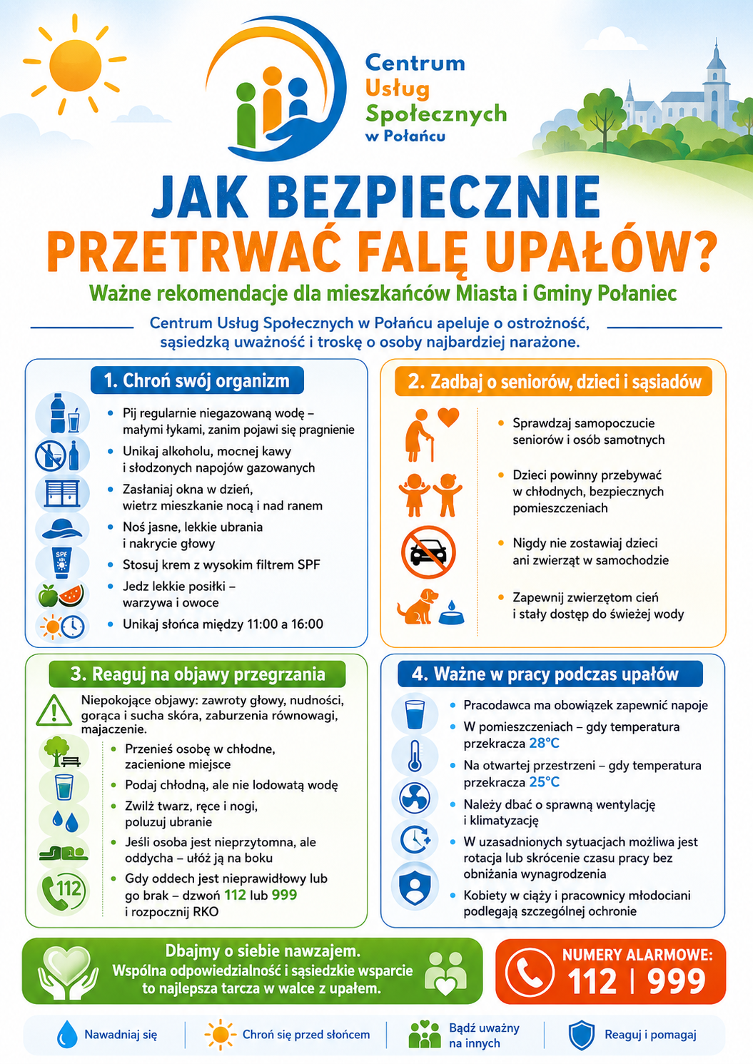 Tytuł: Infografika edukacyjno-informacyjna: &bdquo;Jak bezpiecznie przetrwać falę upał&oacute;w? Ważne rekomendacje dla mieszkańc&oacute;w Miasta i&nbsp;Gminy Połaniec&rdquo;. Nagł&oacute;wek infografiki  W g&oacute;rnej części znajduje się logo Centrum Usług Społecznych w&nbsp;Połańcu. Po lewej stronie widnieje ikona jasnoż&oacute;łtego słońca, a&nbsp;po prawej grafika zielonych wzg&oacute;rz z&nbsp;drzewami oraz&nbsp;uproszczonym zarysem miejskiej architektury i&nbsp;wieży kościoła.  Gł&oacute;wny tytuł zapisano dużymi literami: &bdquo;JAK BEZPIECZNIE PRZETRWAĆ FALĘ UPAŁ&Oacute;W?&rdquo;. Pod tytułem znajduje się podtytuł oraz&nbsp;apel:      &bdquo;Ważne rekomendacje dla mieszkańc&oacute;w Miasta i&nbsp;Gminy Połaniec. Centrum Usług Społecznych w&nbsp;Połańcu apeluje o&nbsp;ostrożność, sąsiedzką uważność i&nbsp;troskę o&nbsp;osoby najbardziej narażone.&rdquo;  Gł&oacute;wna zawartość (cztery moduły informacyjne) ## 1. Chroń sw&oacute;j organizm (Niebieski moduł)  Sekcja zawiera listę zasad samoochrony z&nbsp;dopasowanymi ikonami (m.in. butelka wody, przekreślony alkohol, zasłonięte żaluzje, kapelusz, krem z&nbsp;filtrem, owoce):      Pij regularnie niegazowaną wodę &ndash; małymi łykami, zanim pojawi się pragnienie.      Unikaj alkoholu, mocnej kawy i&nbsp;słodzonych napoj&oacute;w gazowanych.      Zasłaniaj okna w&nbsp;dzień, wietrz mieszkanie nocą i&nbsp;nad ranem.      Noś jasne, lekkie ubrania i&nbsp;nakrycie głowy.      Stosuj krem z&nbsp;wysokim filtrem SPF.      Jedz lekkie posiłki &ndash; warzywa i&nbsp;owoce.      Unikaj słońca między 11:00 a&nbsp;16:00.  ## 2. Zadbaj o&nbsp;senior&oacute;w, dzieci i&nbsp;sąsiad&oacute;w (Pomarańczowy moduł)  Sekcja z&nbsp;ikonami przedstawiającymi uproszczone sylwetki os&oacute;b starszych, dzieci, zakazu zostawiania pasażer&oacute;w w&nbsp;samochodzie oraz&nbsp;psa przy misce:      Sprawdzaj samopoczucie senior&oacute;w i&nbsp;os&oacute;b samotnych.      Dzieci powinny przebywać w&nbsp;chłodnych, bezpiecznych pomieszczeniach.      Nigdy nie zostawiaj dzieci ani&nbsp;zwierząt w&nbsp;samochodzie.      Zapewnij zwierzętom cień i&nbsp;stały dostęp do świeżej wody.  ## 3. Reaguj na&nbsp;objawy przegrzania (Zielony moduł)  Na początku sekcji umieszczono ikonę ostrzegawczą z&nbsp;wykrzyknikiem oraz&nbsp;tekst:      &bdquo;Niepokojące objawy: zawroty głowy, nudności, gorąca i&nbsp;sucha sk&oacute;ra, zaburzenia r&oacute;wnowagi, majaczenie.&rdquo;  Poniżej znajduje się instrukcja pierwszej pomocy wraz z&nbsp;ikonami (cień pod drzewem, szklanka wody, krople, pozycja boczna bezpieczna, zielona słuchawka telefonu):      Przenieś osobę w&nbsp;chłodne, zacienione miejsce.      Podaj chłodną, ale&nbsp;nie lodowatą wodę.      Zwilż twarz, ręce i&nbsp;nogi, poluzuj ubranie.      Jeśli osoba jest nieprzytomna, ale&nbsp;oddycha &ndash; uł&oacute;ż ją na&nbsp;boku (w pozycji bezpiecznej).      Gdy oddech jest nieprawidłowy lub&nbsp;go brak &ndash; dzwoń 112 lub&nbsp;999 i&nbsp;rozpocznij RKO (resuscytację).  ## 4. Ważne w&nbsp;pracy podczas upał&oacute;w (Granatowy moduł)  Sekcja opisująca obowiązki z&nbsp;zakresu BHP, z&nbsp;ikonami napoju, termometru, wentylatora, skr&oacute;cenia czasu pracy oraz&nbsp;tarczy ochronnej:      Pracodawca ma obowiązek zapewnić napoje.      W pomieszczeniach &ndash; gdy temperatura przekracza 28&deg;C.      Na otwartej przestrzeni &ndash; gdy temperatura przekracza 25&deg;C.      Należy dbać o&nbsp;sprawną wentylację i&nbsp;klimatyzację.      W uzasadnionych sytuacjach możliwa jest rotacja lub&nbsp;skr&oacute;cenie czasu pracy bez obniżania wynagrodzenia.      Kobiety w&nbsp;ciąży i&nbsp;pracownicy młodociani podlegają szczeg&oacute;lnej ochronie.  Stopka infografiki      Lewa strona (zielone tło): Ikona dłoni trzymających serce oraz&nbsp;tekst: &bdquo;Dbajmy o&nbsp;siebie nawzajem. Wsp&oacute;lna odpowiedzialność i&nbsp;sąsiedzkie wsparcie to najlepsza tarcza w&nbsp;walce z&nbsp;upałem.&rdquo;      Prawa strona (czerwone tło): Ikona telefonu i&nbsp;duży napis: &bdquo;NUMERY ALARMOWE: 112 | 999&rdquo;.      Dolny pasek: Cztery ikony podsumowujące najważniejsze przekazy:          Kropla wody: Nawadniaj się          Słońce: Chroń się przed słońcem          Postacie z&nbsp;sercem: Bądź uważny na&nbsp;innych          Tarcza z&nbsp;ptaszkiem: Reaguj i&nbsp;pomagaj