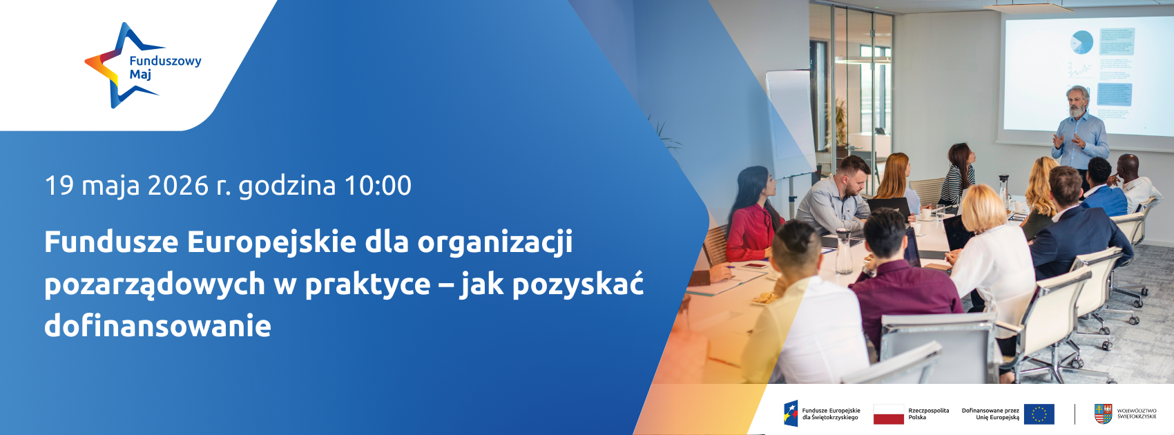 Baner informujący o&nbsp;spotkaniu: &bdquo;Fundusze Europejskie dla organizacji pozarządowych w&nbsp;praktyce &ndash; jak pozyskać dofinansowanie&rdquo;. Opis szczeg&oacute;łowy      Treść gł&oacute;wna: Po lewej stronie, na&nbsp;niebieskim przejściu tonalnym, znajdują się białe napisy:          Termin: 19 maja 2026 r. godzina 10:00.          Temat: Fundusze Europejskie dla organizacji pozarządowych w&nbsp;praktyce &ndash; jak pozyskać dofinansowanie.      Elementy wizualne:          W lewym g&oacute;rnym rogu umieszczono logo akcji: kolorowa gwiazda z&nbsp;napisem &bdquo;Funduszowy Maj&rdquo;.          Prawa część baneru zawiera zdjęcie z&nbsp;profesjonalnego spotkania/warsztat&oacute;w. Grupa os&oacute;b siedzi przy wsp&oacute;lnym stole w&nbsp;nowoczesnej, przeszklonej sali. Na końcu stołu stoi prowadzący (starszy mężczyzna z&nbsp;brodą), kt&oacute;ry omawia prezentację widoczną na&nbsp;ekranie projekcyjnym (wykresy kołowe).      Logotypy oficjalne: Na dole grafiki znajduje się biały pasek z&nbsp;logotypami partner&oacute;w i&nbsp;funduszy:          Fundusze Europejskie dla Świętokrzyskiego.          Flagę i&nbsp;barwy Rzeczypospolitej Polskiej.          Flagę Unii Europejskiej z&nbsp;napisem &bdquo;Dofinansowane przez Unię Europejską&rdquo;.          Herb Wojew&oacute;dztwa Świętokrzyskiego.
