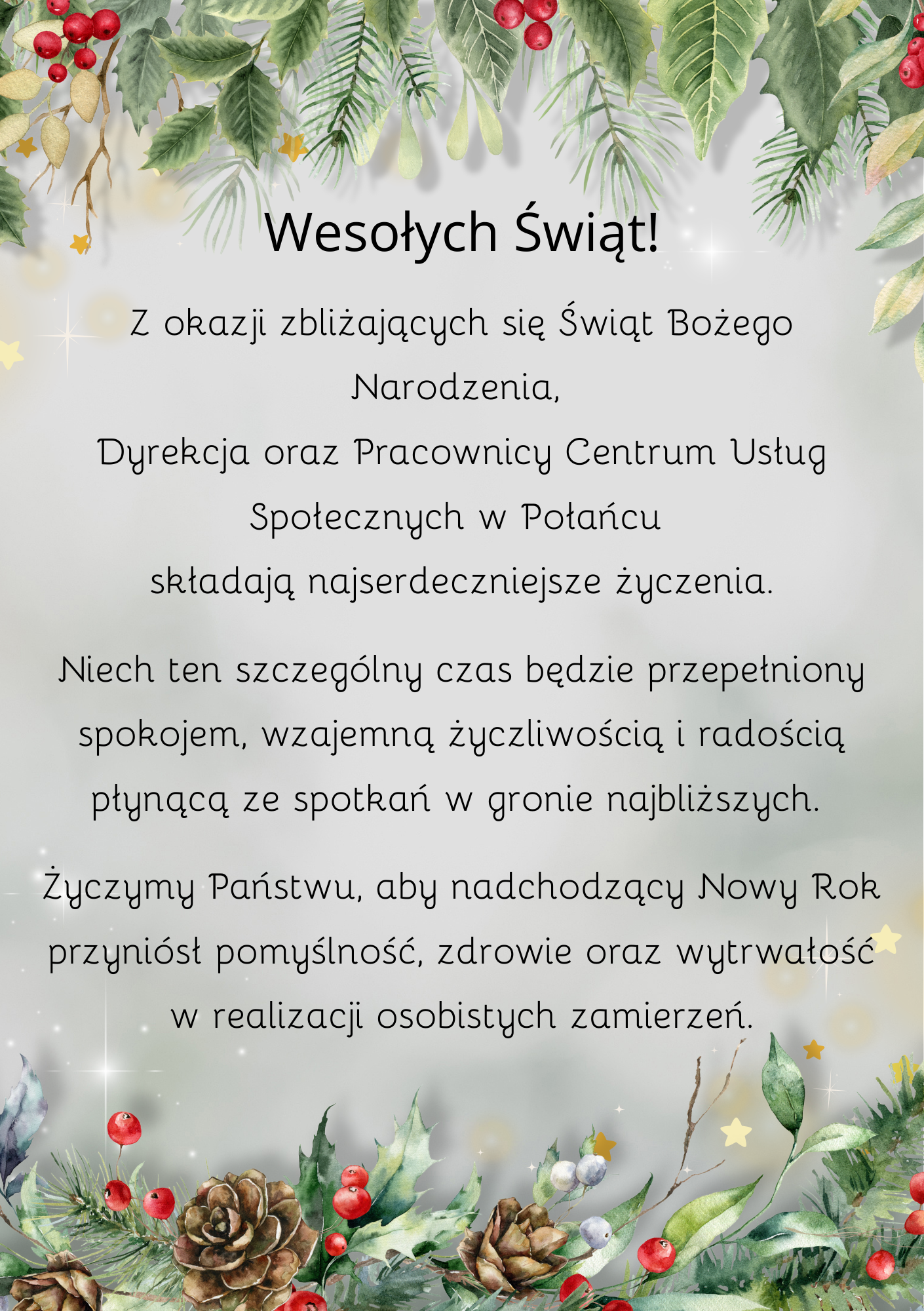 Grafika o&nbsp;pionowej orientacji i&nbsp;eleganckim charakterze, utrzymana w&nbsp;jasnej, zimowej kolorystyce z&nbsp;motywami roślinnymi.  Tło i&nbsp;Obramowanie: Tło jest jasnoszare z&nbsp;delikatnymi efektami świetlnymi przypominającymi błysk gwiazd. G&oacute;rną i&nbsp;dolną krawędź grafiki zdobią realistyczne ilustracje gałązek sosny, ostrokrzewu z&nbsp;ciemnozielonymi liśćmi i&nbsp;czerwonymi owocami, a&nbsp;także brązowe szyszki oraz&nbsp;delikatne, złote gwiazdki.  Nagł&oacute;wek: W g&oacute;rnej części znajduje się duży, czarny napis: &bdquo;Wesołych Świąt!&rdquo;.  Treść Życzeń: Poniżej nagł&oacute;wka widnieje wyśrodkowany tekst zapisany prostą, elegancką czcionką: &bdquo;Z okazji zbliżających się Świąt Bożego Narodzenia, Dyrekcja oraz&nbsp;Pracownicy Centrum Usług Społecznych w&nbsp;Połańcu składają najserdeczniejsze życzenia. Niech ten szczeg&oacute;lny czas będzie przepełniony spokojem, wzajemną życzliwością i&nbsp;radością płynącą ze spotkań w&nbsp;gronie najbliższych. Życzymy Państwu, aby nadchodzący Nowy Rok przyni&oacute;sł pomyślność, zdrowie oraz&nbsp;wytrwałość w&nbsp;realizacji osobistych zamierzeń&rdquo;.  Grafika ma charakter oficjalnej kartki świątecznej instytucji.