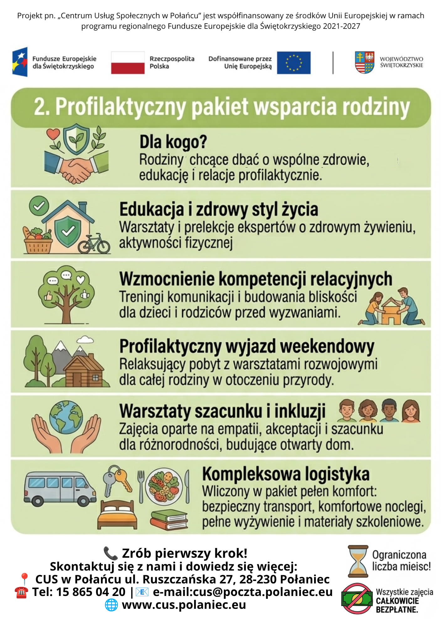Ulotka informacyjna &bdquo;2. Profilaktyczny pakiet wsparcia rodziny&rdquo; &ndash; oferta Centrum Usług Społecznych w&nbsp;Połańcu. Szczeg&oacute;ły zawartości      Nagł&oacute;wek: Informacja o&nbsp;wsp&oacute;łfinansowaniu projektu ze środk&oacute;w Unii Europejskiej oraz&nbsp;logo Funduszy Europejskich, Rzeczypospolitej Polskiej i&nbsp;Wojew&oacute;dztwa Świętokrzyskiego.      Temat gł&oacute;wny: &bdquo;2. Profilaktyczny pakiet wsparcia rodziny&rdquo; &ndash; oferta dedykowana rodzinom chcącym dbać o&nbsp;wsp&oacute;lne zdrowie, edukację i&nbsp;profilaktykę relacji.      Pięć filar&oacute;w wsparcia:          Edukacja i&nbsp;zdrowy styl życia: Warsztaty i&nbsp;prelekcje o&nbsp;żywieniu oraz&nbsp;aktywności fizycznej. (Ikona domu z&nbsp;koszykiem warzyw i&nbsp;rowerem).          Wzmocnienie kompetencji relacyjnych: Treningi komunikacji i&nbsp;budowania bliskości dla dzieci i&nbsp;rodzic&oacute;w. (Ikona drzewa z&nbsp;ikonami dialogu i&nbsp;rodziny przy domu).          Profilaktyczny wyjazd weekendowy: Wyjazd rozwojowy dla całej rodziny w&nbsp;otoczeniu przyrody. (Ikona domku w&nbsp;g&oacute;rach).          Warsztaty szacunku i&nbsp;inkluzji: Zajęcia oparte na&nbsp;empatii i&nbsp;akceptacji r&oacute;żnorodności. (Ikona dłoni trzymających glob oraz&nbsp;sylwetki os&oacute;b).          Kompleksowa logistyka: Pełny komfort organizacyjny obejmujący transport, noclegi, wyżywienie i&nbsp;materiały szkoleniowe. (Ikony busa, kluczy, posiłku i&nbsp;książek).      Sekcja kontaktowa: Wezwanie do kontaktu z&nbsp;adresem: ul. Ruszczańska 27, 28-230 Połaniec; telefon: 15 865 04 20; e-mail: cus@poczta.polaniec.eu; strona www: www.cus.polaniec.eu.      Informacje dodatkowe: Wyr&oacute;żnione graficznie informacje o&nbsp;ograniczonej liczbie miejsc oraz&nbsp;o tym, że&nbsp;wszystkie zajęcia są całkowicie bezpłatne.
