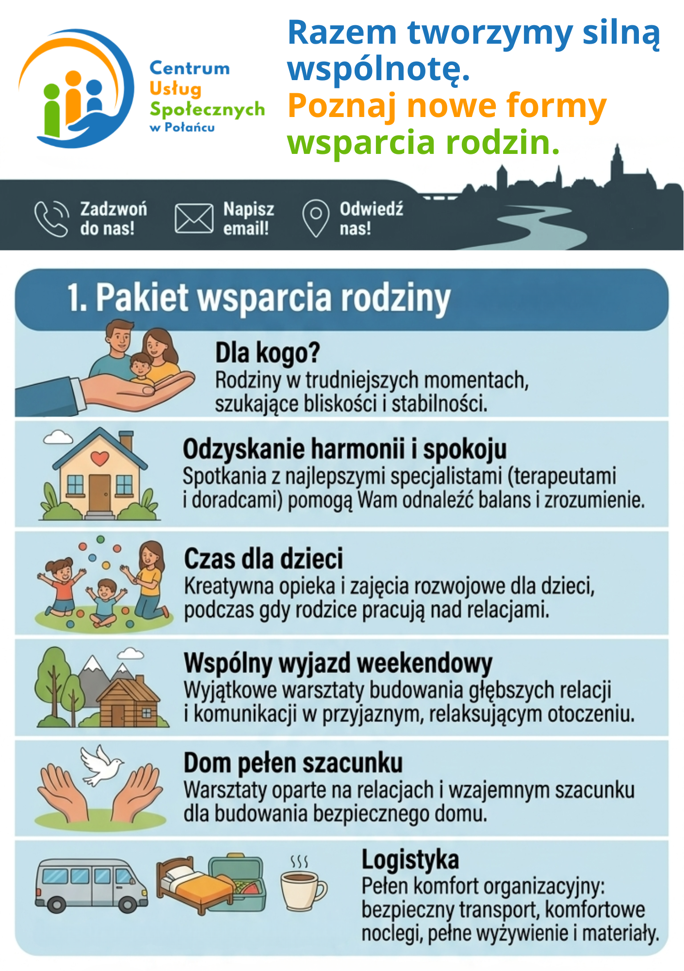 Ulotka informacyjna &bdquo;1. Pakiet wsparcia rodziny&rdquo; oferowanego przez Centrum Usług Społecznych w&nbsp;Połańcu. Opis szczeg&oacute;łowy      Nagł&oacute;wek: Logo Centrum Usług Społecznych w&nbsp;Połańcu oraz&nbsp;hasło: &bdquo;Razem tworzymy silną wsp&oacute;lnotę. Poznaj nowe formy wsparcia rodzin&rdquo;. W g&oacute;rnej części paski szybkiego kontaktu: &bdquo;Zadzwoń do nas!&rdquo;, &bdquo;Napisz email!&rdquo;, &bdquo;Odwiedź nas!&rdquo;.      Gł&oacute;wny temat: &bdquo;1. Pakiet wsparcia rodziny&rdquo; &ndash; oferta skierowana do rodzin w&nbsp;trudniejszych momentach, szukających bliskości i&nbsp;stabilności.      Szczeg&oacute;ły pakietu przedstawione za pomocą ikon i&nbsp;haseł:          Odzyskanie harmonii i&nbsp;spokoju: Spotkania z&nbsp;terapeutami i&nbsp;doradcami pomagające odnaleźć balans. (Ikona domku).          Czas dla dzieci: Kreatywna opieka i&nbsp;zajęcia rozwojowe, gdy rodzice pracują nad relacjami. (Ikona dzieci bawiących się w&nbsp;ogrodzie).          Wsp&oacute;lny wyjazd weekendowy: Warsztaty budowania relacji i&nbsp;komunikacji w&nbsp;przyjaznym otoczeniu. (Ikona domku w&nbsp;g&oacute;rach).          Dom pełen szacunku: Warsztaty budowania bezpiecznego domu oparte na&nbsp;wzajemnym szacunku. (Ikona dłoni wypuszczających gołębicę).          Logistyka: Zapewnienie pełnego komfortu organizacyjnego: bezpieczny transport, noclegi, pełne wyżywienie i&nbsp;materiały szkoleniowe. (Ikony busa, ł&oacute;żka i&nbsp;filiżanki kawy).