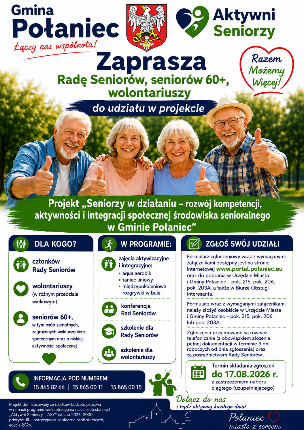 Plakat rekrutacyjny Gminy Połaniec zapraszający do udziału w&nbsp;projekcie &bdquo;Seniorzy w&nbsp;działaniu &ndash; rozw&oacute;j kompetencji, aktywności i&nbsp;integracji społecznej środowiska senioralnego w&nbsp;Gminie Połaniec&rdquo;.  Nagł&oacute;wek i&nbsp;zdjęcie gł&oacute;wne      G&oacute;ra plakatu: Herb Połańca z&nbsp;hasłem &bdquo;Gmina Połaniec &ndash; Łączy nas wsp&oacute;lnota!&rdquo;, logo programu &bdquo;Aktywni Seniorzy&rdquo; oraz&nbsp;czerwone serce z&nbsp;napisem &bdquo;Razem Możemy Więcej!&rdquo;.      Napis gł&oacute;wny: &bdquo;Zaprasza Radę Senior&oacute;w, senior&oacute;w 60+, wolontariuszy do udziału w&nbsp;projekcie&rdquo;.      Ilustracja: Zdjęcie czterech uśmiechniętych senior&oacute;w (dw&oacute;ch kobiet i&nbsp;dw&oacute;ch mężczyzn) w&nbsp;parku, wykonujących gest podniesionego kciuka (thumbs up).      Tytuł projektu (na zielonym banerze): &bdquo;Seniorzy w&nbsp;działaniu &ndash; rozw&oacute;j kompetencji, aktywności i&nbsp;integracji społecznej środowiska senioralnego w&nbsp;Gminie Połaniec&rdquo;.  Gł&oacute;wna zawartość (trzy kolumny informacyjne)  Dla kogo?      Członk&oacute;w Rady Senior&oacute;w.      Wolontariuszy (w r&oacute;żnym przedziale wiekowym).      Senior&oacute;w 60+, w&nbsp;tym os&oacute;b samotnych, zagrożonych wykluczeniem społecznym oraz&nbsp;o niskiej aktywności społecznej.  W programie:      Zajęcia aktywizacyjne i&nbsp;integracyjne: aqua aerobik, taniec liniowy, międzypokoleniowe rozgrywki w&nbsp;bule.      Konferencja Rad Senior&oacute;w.      Szkolenie dla Rady Senior&oacute;w.      Szkolenie dla wolontariuszy.  Zgłoś sw&oacute;j udział!      Formularze: Dostępne na&nbsp;stronie www.portal.polaniec.eu oraz&nbsp;w Urzędzie Miasta i&nbsp;Gminy Połaniec (pok. 215, pok. 206, pok. 203A i&nbsp;Biuro Obsługi Interesanta).      Składanie dokument&oacute;w: Osobiście w&nbsp;UMiG Połaniec (pok. 215, 206, 203A), telefonicznie (z obowiązkiem dostarczenia dokumentacji w&nbsp;3 dni) lub&nbsp;za pośrednictwem Rady Senior&oacute;w.      Termin składania zgłoszeń: do 17.08.2026 r. (z zastrzeżeniem naboru ciągłego/uzupełniającego).  Stopka i&nbsp;dane kontaktowe      Numery kontaktowe: 15 865 82 66 | 15 865 00 11 | 15 865 00 15.      Hasło końcowe: &bdquo;Dołącz do nas i&nbsp;bądź&nbsp;aktywny każdego dnia! Połaniec &ndash; miasto z&nbsp;sercem&rdquo;.      Nota finansowa: Projekt dofinansowany ze środk&oacute;w budżetu państwa w&nbsp;ramach programu wieloletniego na&nbsp;rzecz os&oacute;b starszych &bdquo;Aktywni Seniorzy &ndash; ASY&rdquo; na&nbsp;lata 2026&ndash;2030, priorytet III &ndash; partycypacja społeczna os&oacute;b starszych, edycja 2026.