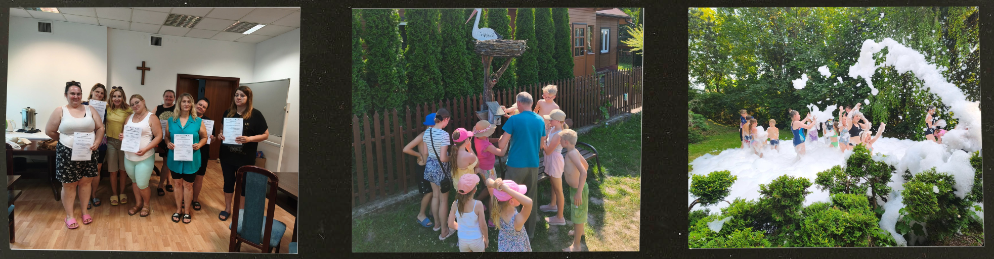 Tryptyk zdjęć dokumentujący letnie aktywności, warsztaty oraz&nbsp;wyjazd integracyjny zorganizowany przez plac&oacute;wkę wsparcia. Opis szczeg&oacute;łowy poszczeg&oacute;lnych kadr&oacute;w (od lewej do prawej):      Zdjęcie po lewej (Wręczenie certyfikat&oacute;w): Kadr przedstawia jasne pomieszczenie z&nbsp;jasną podłogą, w&nbsp;kt&oacute;rym grupa kobiet pozuje wsp&oacute;lnie do zdjęcia. Kilka z&nbsp;nich trzyma w&nbsp;dłoniach białe, pionowe certyfikaty lub&nbsp;dyplomy. Kobiety są ubrane w&nbsp;letnie stroje codzienne. W tle po lewej stronie widoczny jest stolik z&nbsp;naczyniami, a&nbsp;na białej ścianie w&nbsp;głębi wisi prosty, drewniany krzyż. Na pierwszym planie po prawej stronie zarysowuje się oparcie krzesła z&nbsp;niebieskim obiciem.      Zdjęcie środkowe (Spotkanie przy makiecie): Ujęcie na&nbsp;świeżym powietrzu w&nbsp;pobliżu drewnianego, sztachetowego płotu. Grupa dzieci w&nbsp;letnich ubraniach (koszulki, spodenki, czapki z&nbsp;daszkiem) oraz&nbsp;dorosły mężczyzna w&nbsp;jasnoniebieskim t-shircie stoją zgromadzeni wok&oacute;ł ozdobnego słupa. Na jego szczycie znajduje się sztuczne gniazdo z&nbsp;figurą bociana. Za płotem rośnie gęsty rząd wysokich, zielonych tui.      Zdjęcie po prawej (Zabawa w&nbsp;pianie): Kadrująca dynamiczną zabawę fotografia przedstawia dzieci na&nbsp;zielonym trawniku, otoczone dużą ilością puszystej, białej piany. Uczestnicy są w&nbsp;strojach kąpielowych lub&nbsp;lekkich ubraniach letnich, żywo reagując na&nbsp;atrakcję. Wok&oacute;ł miejsca zabawy rosną gęste, zielone krzewy oraz&nbsp;drzewa.