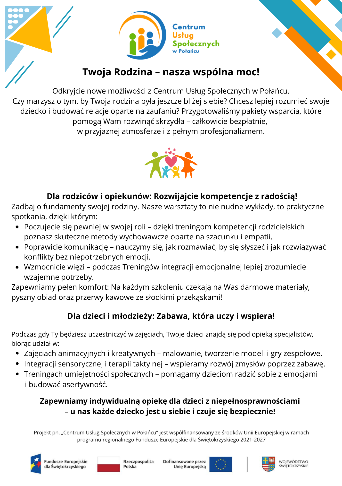 Ulotka &bdquo;I pakiet wsparcia dla rodziny&rdquo;  Nagł&oacute;wek i&nbsp;wstęp:      Logo: Na g&oacute;rze strony znajduje się logo Centrum Usług Społecznych w&nbsp;Połańcu.      Hasło gł&oacute;wne: &bdquo;Twoja Rodzina &ndash; nasza wsp&oacute;lna moc!&rdquo;.      Tekst wprowadzający: Informacja o&nbsp;nowych możliwościach w&nbsp;CUS w&nbsp;Połańcu oraz&nbsp;zaproszenie do budowania relacji opartych na&nbsp;zaufaniu poprzez bezpłatne pakiety wsparcia.      Grafika: Ikona przedstawiająca sylwetki członk&oacute;w rodziny z&nbsp;sercem w&nbsp;środku.  I pakiet wsparcia dla rodziny:      Dla rodzic&oacute;w i&nbsp;opiekun&oacute;w (&bdquo;Rozwijajcie kompetencje z&nbsp;radością!&rdquo;):          Warsztaty praktyczne mające na&nbsp;celu zwiększenie pewności w&nbsp;roli rodzica poprzez treningi kompetencji oparte na&nbsp;szacunku i&nbsp;empatii.          Poprawa komunikacji (nauka słuchania i&nbsp;rozwiązywania konflikt&oacute;w bez negatywnych emocji).          Wzmacnianie więzi podczas Trening&oacute;w integracji emocjonalnej.          Udogodnienia: Zapewnione darmowe materiały, obiad oraz&nbsp;przerwy kawowe ze słodkim poczęstunkiem.      Dla dzieci i&nbsp;młodzieży (&bdquo;Zabawa, kt&oacute;ra uczy i&nbsp;wspiera!&rdquo;):          Podczas gdy rodzice uczestniczą w&nbsp;zajęciach, dzieci biorą udział w&nbsp;aktywnościach pod opieką specjalist&oacute;w.          Zajęcia animacyjne i&nbsp;kreatywne: malowanie, tworzenie modeli i&nbsp;gry zespołowe.          Integracja sensoryczna i&nbsp;terapia taktylna (wspieranie zmysł&oacute;w przez zabawę).          Trening umiejętności społecznych (radzenie sobie z&nbsp;emocjami i&nbsp;budowanie asertywności).  Informacje dodatkowe:      Wsparcie specjalistyczne: Deklaracja zapewnienia indywidualnej opieki dla dzieci z&nbsp;niepełnosprawnościami.      Finansowanie: Projekt &bdquo;Centrum Usług Społecznych w&nbsp;Połańcu&rdquo; jest wsp&oacute;łfinansowany ze środk&oacute;w Unii Europejskiej w&nbsp;ramach programu regionalnego Fundusze Europejskie dla Świętokrzyskiego 2021-2027.      Logotypy w&nbsp;stopce: Fundusze Europejskie dla Świętokrzyskiego, Rzeczpospolita Polska, Dofinansowane przez Unię Europejską oraz&nbsp;Wojew&oacute;dztwo Świętokrzyskie.