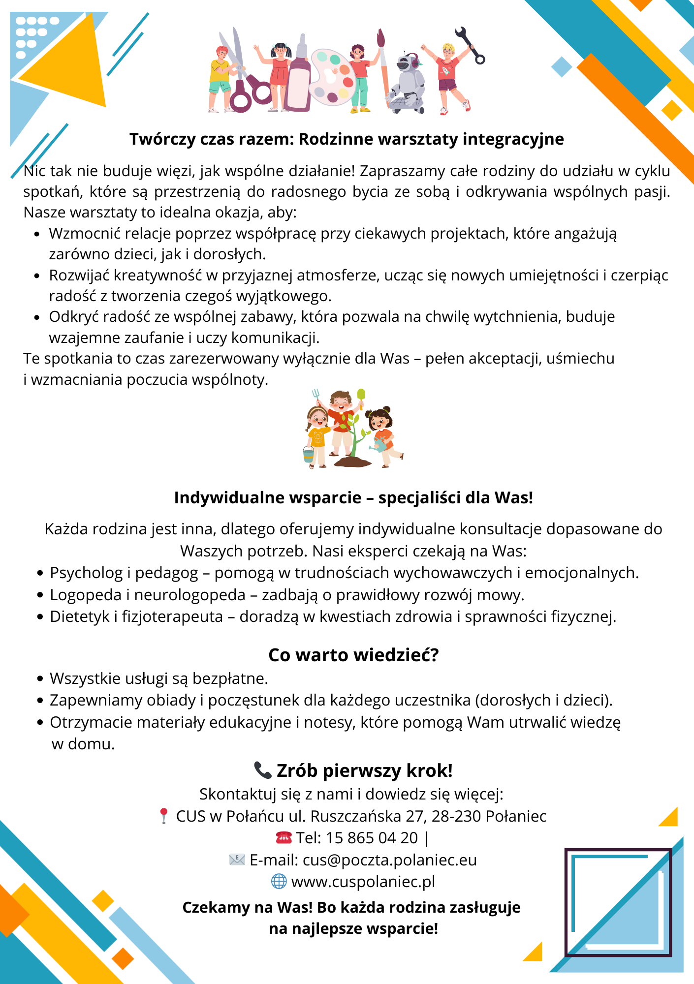 Ulotka. Tw&oacute;rczy czas razem: Rodzinne warsztaty integracyjne  Część ta zaprasza całe rodziny do udziału w&nbsp;cyklu spotkań, kt&oacute;re mają na&nbsp;celu radosne spędzanie czasu i&nbsp;odkrywanie wsp&oacute;lnych pasji.  Dlaczego warto wziąć udział?      Wzmocnienie relacji: Wsp&oacute;lna praca nad ciekawymi projektami angażującymi dzieci i&nbsp;dorosłych.      Rozw&oacute;j kreatywności: Nauka nowych umiejętności w&nbsp;przyjaznej atmosferze.      Radość i&nbsp;zaufanie: Wsp&oacute;lna zabawa, kt&oacute;ra daje wytchnienie, buduje zaufanie i&nbsp;uczy komunikacji.      Atmosfera: Czas pełen akceptacji, uśmiechu i&nbsp;wzmacniania poczucia wsp&oacute;lnoty.  II pakiet wsparcia dla rodziny: Indywidualne wsparcie &ndash; specjaliści dla Was!  Program oferuje bezpłatne konsultacje dostosowane do indywidualnych potrzeb każdej rodziny.  Dostępni eksperci:      Psycholog i&nbsp;pedagog: Pomoc w&nbsp;trudnościach wychowawczych i&nbsp;emocjonalnych.      Logopeda i&nbsp;neurologopeda: Dbałość o&nbsp;prawidłowy rozw&oacute;j mowy.      Dietetyk i&nbsp;fizjota&shy;peuta: Doradztwo w&nbsp;kwestiach zdrowia i&nbsp;sprawności fizycznej.  Co warto wiedzieć?      Bezpłatność: Wszystkie oferowane usługi są całkowicie za darmo.      Wyżywienie: Zapewniony obiad i&nbsp;poczęstunek dla każdego uczestnika (dorosłych i&nbsp;dzieci).      Materiały: Uczestnicy otrzymują materiały edukacyjne i&nbsp;notesy do utrwalania wiedzy w&nbsp;domu.  Zr&oacute;b pierwszy krok! (Dane kontaktowe)  Skontaktuj się z&nbsp;Centrum Usług Społecznych w&nbsp;Połańcu, aby dowiedzieć się więcej:      Adres: ul. Ruszczańska 27, 28-230 Połaniec.      Telefon: 15 865 04 20.      E-mail: cus@poczta.polaniec.eu.      Strona WWW: www.cuspolaniec.eu.  Hasło końcowe: &bdquo;Czekamy na&nbsp;Was! Bo każda rodzina zasługuje na&nbsp;najlepsze wsparcie!&rdquo;.  Opis wizualny dla czytnik&oacute;w ekranu (alt text):      G&oacute;ra ulotki zawiera kolorowe ilustracje dzieci zajmujących się sztuką (malowanie, wycinanie, budowanie robota) oraz&nbsp;dzieci sadzących drzewko. Tytuł sekcji to &bdquo;Tw&oacute;rczy czas razem&rdquo;. W środkowej części znajduje się nagł&oacute;wek &bdquo;II pakiet wsparcia dla rodziny&rdquo; z&nbsp;listą specjalist&oacute;w. D&oacute;ł ulotki zawiera ikonę telefonu oraz&nbsp;pełne dane teleadresowe CUS w&nbsp;Połańcu. Całość utrzymana w&nbsp;błękitno-białej kolorystyce z&nbsp;geometrycznymi elementami w&nbsp;narożnikach.