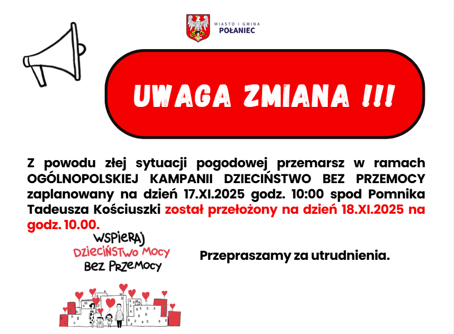 Zdjęcie to plakat informacyjny o&nbsp;zmianie terminu wydarzenia, utrzymany w&nbsp;prostej stylistyce z&nbsp;dominującymi kolorami czerwonym i&nbsp;białym.  G&oacute;rna część plakatu:      W prawym g&oacute;rnym rogu znajduje się logo Miasta i&nbsp;Gminy Połaniec (herb).      Po lewej stronie, r&oacute;wnież w&nbsp;g&oacute;rnej części, znajduje się prosta, czarna grafika megafonu (głośnika).      Poniżej megafonu znajduje się duża, czerwona, owalna ramka z&nbsp;białym, pogrubionym napisem: "UWAGA ZMIANA !!!".  Centralna część plakatu:      Tekst informujący o&nbsp;zmianie, napisany czarną czcionką: "Z powodu złej sytuacji pogodowej przemarsz w&nbsp;ramach OG&Oacute;LNOPOLSKIEJ KAMPANII DZIECIŃSTWO BEZ PRZEMOCY zaplanowany na&nbsp;dzień 17.XI.2025 godz. 10:00 spod Pomnika Tadeusza Kościuszki został przełożony na&nbsp;dzień 18.XI.2025 na&nbsp;godz. 10.00."          Fraza "przełożony na&nbsp;dzień 18.XI.2025 na&nbsp;godz. 10.00." jest pogrubiona i&nbsp;wyr&oacute;żniona czerwoną czcionką.  Dolna część plakatu:      Po lewej stronie znajduje się mniejszy tekst: "WSPIERAJ DZIECIŃSTWO MOCY Bez Przemocy", pod kt&oacute;rym widnieje uproszczona grafika z&nbsp;domkami, rodziną i&nbsp;czerwonymi sercami (identyczna jak w&nbsp;poprzednim opisie kampanii "Dzieciństwo bez Przemocy").      Po prawej stronie, obok grafiki, znajduje się czarny napis: "Przepraszamy za utrudnienia."  Całość plakatu jest czytelna i&nbsp;jasno komunikuje istotną informację o&nbsp;zmianie daty wydarzenia.