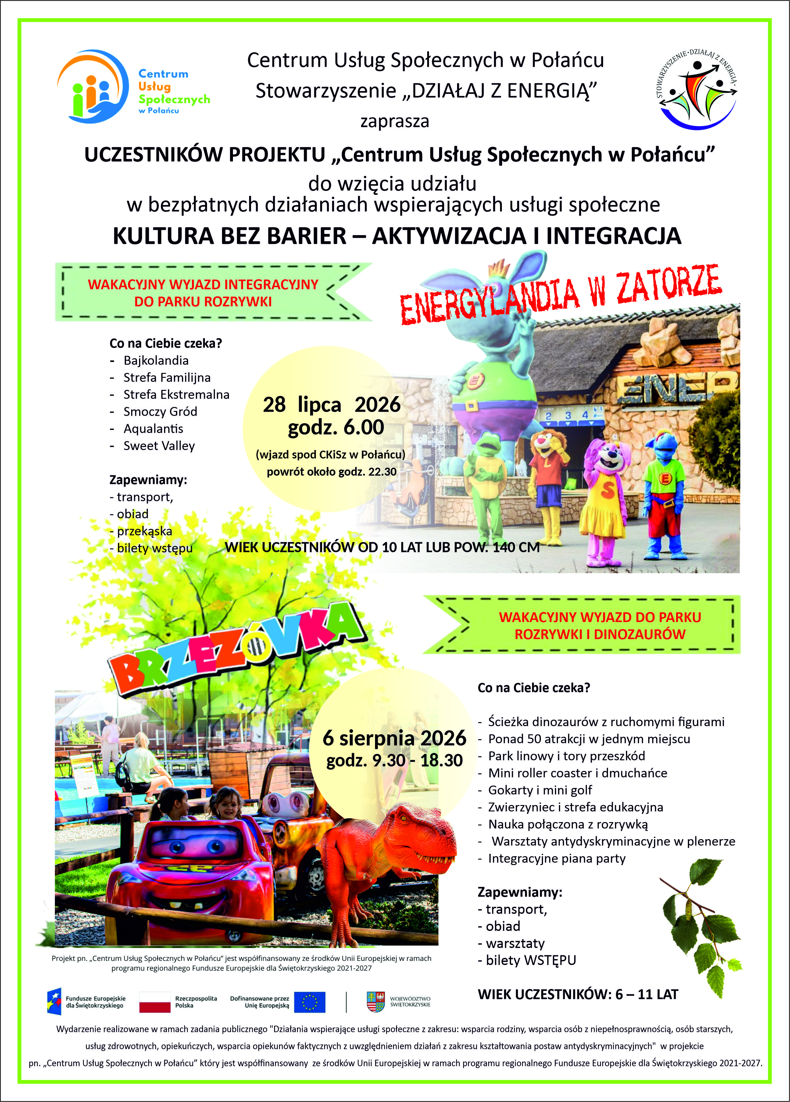 Plakat informacyjny zapraszający uczestnik&oacute;w projektu na&nbsp;dwa bezpłatne wakacyjne wyjazdy integracyjne organizowane przez Centrum Usług Społecznych w&nbsp;Połańcu oraz&nbsp;Stowarzyszenie &bdquo;DZIAŁAJ Z ENERGIĄ&rdquo;. Nagł&oacute;wek i&nbsp;Organizatorzy  W g&oacute;rnej części plakatu, na&nbsp;białym tle, po lewej stronie znajduje się logo Centrum Usług Społecznych w&nbsp;Połańcu, a&nbsp;po prawej logo Stowarzyszenia &bdquo;DZIAŁAJ Z ENERGIĄ&rdquo;.  Tekst nagł&oacute;wka głosi:      Centrum Usług Społecznych w&nbsp;Połańcu, Stowarzyszenie &bdquo;DZIAŁAJ Z ENERGIĄ&rdquo; zaprasza UCZESTNIK&Oacute;W PROJEKTU &bdquo;Centrum Usług Społecznych w&nbsp;Połańcu&rdquo; do wzięcia udziału w&nbsp;bezpłatnych działaniach wspierających usługi społeczne: KULTURA BEZ BARIER &ndash; AKTYWIZACJA I INTEGRACJA.  Część 1: Wyjazd do Energylandii w&nbsp;Zatorze      Hasło w&nbsp;zielonej ramce: WAKACYJNY WYJAZD INTEGRACYJNY DO PARKU ROZRYWKI      Tytuł wyjazdu: ENERGYLANDIA W ZATORZE (zapisany dużymi czerwonymi literami). Obok tytułu znajduje się zdjęcie z&nbsp;maskotkami parku rozrywki na&nbsp;tle stylizowanego zamku.      Termin i&nbsp;szczeg&oacute;ły (ż&oacute;łte koło): 28 lipca 2026 r., godz. 6.00 (wyjazd spod CKiSz w&nbsp;Połańcu, powr&oacute;t około godz. 22.30).      Wiek uczestnik&oacute;w: Od 10 lat lub&nbsp;powyżej 140 cm wzrostu.      Co na&nbsp;Ciebie czeka?          Bajkolandia, Strefa Familijna, Strefa Ekstremalna, Smoczy Gr&oacute;d, Aqualantis, Sweet Valley.      Zapewnione w&nbsp;ramach wyjazdu: transport, obiad, przekąska, bilety wstępu.  Część 2: Wyjazd do Parku Brzez&oacute;wka      Hasło w&nbsp;zielonej ramce: WAKACYJNY WYJAZD DO PARKU ROZRYWKI I DINOZAUR&Oacute;W      Tytuł wyjazdu: BRZEZ&Oacute;WKA (zapisany dużymi, tr&oacute;jwymiarowymi, kolorowymi literami). Poniżej znajduje się zdjęcie przedstawiające dzieci w&nbsp;kolorowych autkach (karuzeli) oraz&nbsp;dużą makietę czerwonego tyranozaura.      Termin i&nbsp;szczeg&oacute;ły (ż&oacute;łte koło): 6 sierpnia 2026 r., godz. 9.30 &ndash; 18.30.      Wiek uczestnik&oacute;w: 6 &ndash; 11 lat.      Co na&nbsp;Ciebie czeka?          Ścieżka dinozaur&oacute;w z&nbsp;ruchomymi figurami, ponad 50 atrakcji w&nbsp;jednym miejscu, park linowy i&nbsp;tory przeszk&oacute;d, mini roller coaster i&nbsp;dmuchańce, gokarty i&nbsp;mini golf, zwierzyniec i&nbsp;strefa edukacyjna, nauka połączona z&nbsp;rozrywką, warsztaty antydyskryminacyjne w&nbsp;plenerze, integracyjne piana party.      Zapewnione w&nbsp;ramach wyjazdu: transport, obiad, warsztaty, bilety wstępu.  Stopka i&nbsp;Informacje Projektowe  Na samym dole plakatu umieszczono oficjalne logotypy funduszy unijnych i&nbsp;rządowych (Fundusze Europejskie dla Świętokrzyskiego, Rzeczpospolita Polska, Dofinansowane przez Unię Europejską, Wojew&oacute;dztwo Świętokrzyskie).  Nota prawno-finansowa (mały druk):      Projekt pn. &bdquo;Centrum Usług Społecznych w&nbsp;Połańcu&rdquo; jest wsp&oacute;łfinansowany ze środk&oacute;w Unii Europejskiej w&nbsp;ramach programu regionalnego Fundusze Europejskie dla Świętokrzyskiego 2021-2027.     Wydarzenie realizowane w&nbsp;ramach zadania publicznego "Działania wspierające usługi społeczne z&nbsp;zakresu: wsparcia rodziny, wsparcia os&oacute;b z&nbsp;niepełnosprawnością, os&oacute;b starszych, usług zdrowotnych, opiekuńczych, wsparcia opiekun&oacute;w faktycznych z&nbsp;uwzględnieniem działań z&nbsp;zakresu kształtowania postaw antydyskryminacyjnych".