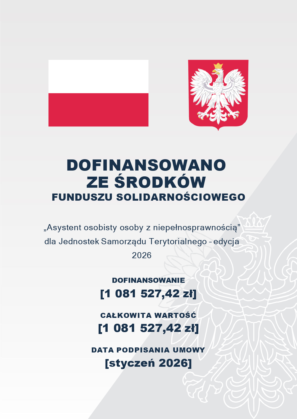 Tablica informacyjna o&nbsp;dofinansowaniu projektu.  Treść wizualna: W g&oacute;rnej części grafiki znajdują się dwa symbole państwowe: po lewej stronie flaga Rzeczypospolitej Polskiej, po prawej stronie godło Rzeczypospolitej Polskiej (Orzeł Biały w&nbsp;koronie na&nbsp;czerwonej tarczy). Tło jest jasnoszare, a&nbsp;w jego prawej dolnej części widoczny jest duży, p&oacute;łprzezroczysty kontur godła Polski.  Treść tekstowa (od g&oacute;ry):      Nagł&oacute;wek gł&oacute;wny: DOFINANSOWANO ZE ŚRODK&Oacute;W FUNDUSZU SOLIDARNOŚCIOWEGO      Nazwa programu: &bdquo;Asystent osobisty osoby z&nbsp;niepełnosprawnością&rdquo; dla Jednostek Samorządu Terytorialnego &ndash; edycja 2026      Dofinansowanie: [1 081 527,42 zł]      Całkowita wartość: [1 081 527,42 zł]      Data podpisania umowy: [styczeń 2026]
