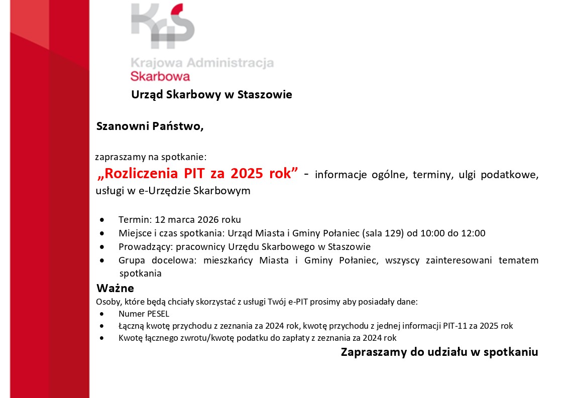 Typ grafiki: Plakat informacyjny / zaproszenie na&nbsp;spotkanie.  Struktura wizualna: Po lewej stronie znajduje się szeroki, czerwony pas biegnący pionowo przez całą wysokość grafiki. W g&oacute;rnej części widoczne jest logo Krajowej Administracji Skarbowej (KAS) oraz&nbsp;tekst identyfikujący instytucję: &bdquo;Krajowa Administracja Skarbowa, Urząd Skarbowy w&nbsp;Staszowie&rdquo;. Reszta treści jest czarna, z&nbsp;wyr&oacute;żnionym czerwonym kolorem tytułem spotkania, na&nbsp;białym tle.  Treść merytoryczna:      Nagł&oacute;wek: Szanowni Państwo, zapraszamy na&nbsp;spotkanie:      Tytuł spotkania (wyr&oacute;żniony na&nbsp;czerwono): &bdquo;Rozliczenia PIT za 2025 rok&rdquo; &ndash; informacje og&oacute;lne, terminy, ulgi podatkowe, usługi w&nbsp;e-Urzędzie Skarbowym.      Szczeg&oacute;ły organizacyjne (lista punktowa):          Termin: 12 marca 2026 roku.          Miejsce i&nbsp;czas spotkania: Urząd Miasta i&nbsp;Gminy Połaniec (sala 129) od 10:00 do 12:00.          Prowadzący: pracownicy Urzędu Skarbowego w&nbsp;Staszowie.          Grupa docelowa: mieszkańcy Miasta i&nbsp;Gminy Połaniec, wszyscy zainteresowani tematem spotkania.      Sekcja &bdquo;Ważne&rdquo;:     Osoby, kt&oacute;re będą chciały skorzystać z&nbsp;usługi Tw&oacute;j e-PIT, proszone są o&nbsp;przygotowanie danych:          Numer PESEL.          Łączna kwota przychodu z&nbsp;zeznania za 2024 rok oraz&nbsp;kwota przychodu z&nbsp;jednej informacji PIT-11 za 2025 rok.          Kwota łącznego zwrotu lub&nbsp;kwota podatku do zapłaty z&nbsp;zeznania za 2024 rok.      Stopka: Zapraszamy do udziału w&nbsp;spotkaniu.