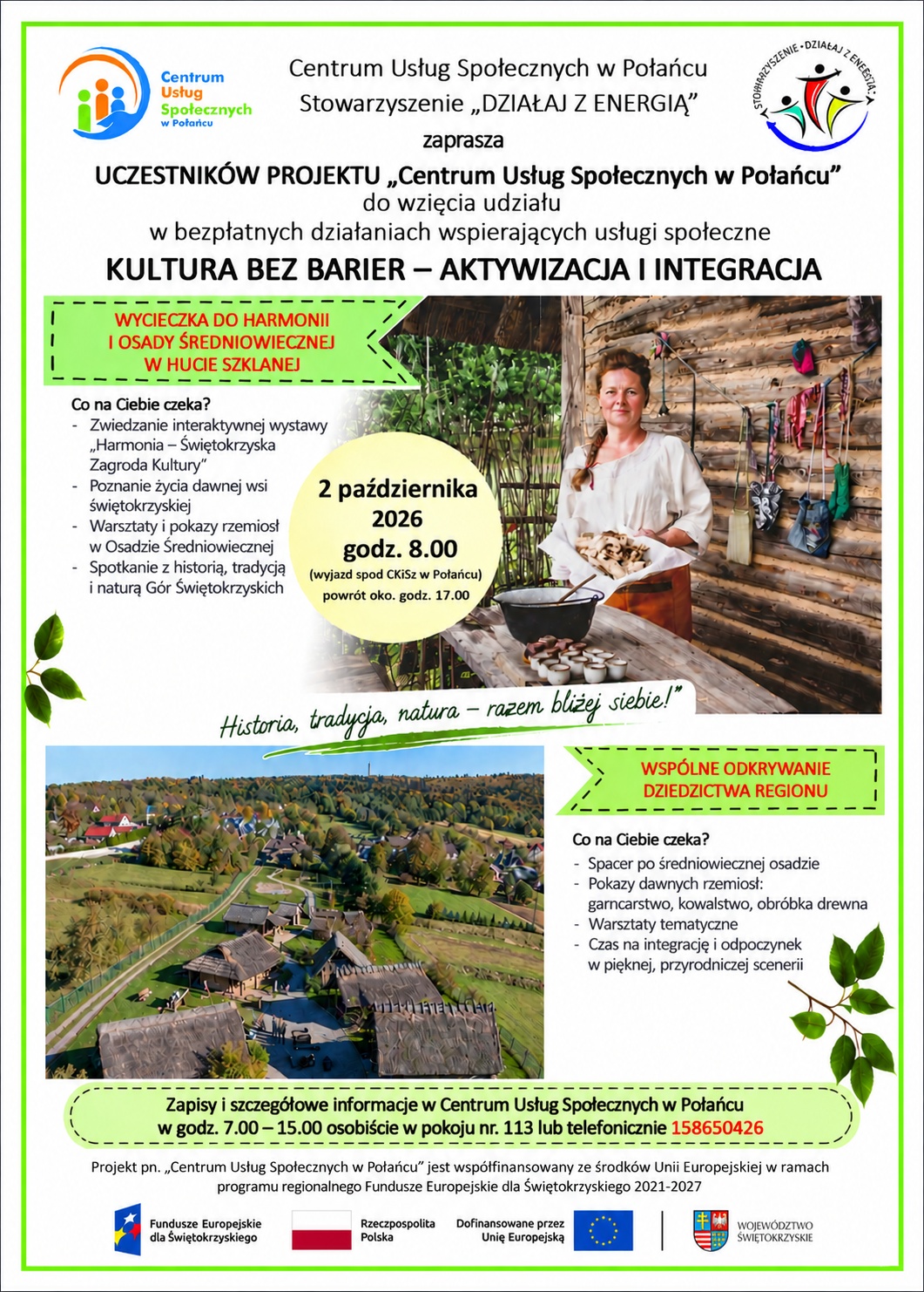 Plakat informuje o&nbsp;bezpłatnym wyjeździe organizowanym w&nbsp;ramach działań wspierających usługi społeczne pod hasłem &bdquo;Kultura bez barier &ndash; aktywizacja i&nbsp;integracja&rdquo;. Organizatorem jest Centrum Usług Społecznych w&nbsp;Połańcu wraz ze Stowarzyszeniem &bdquo;Działaj z&nbsp;Energią&rdquo;.  Wyjazd odbędzie się 2 października 2026 r. o&nbsp;godz. 8:00 spod Centrum Kultury i&nbsp;Sztuki w&nbsp;Połańcu, a&nbsp;powr&oacute;t planowany jest około godz. 17:00.  Program obejmuje wizytę w&nbsp;Harmonii &ndash; Świętokrzyskiej Zagrodzie Kultury oraz&nbsp;Osadzie Średniowiecznej w&nbsp;Hucie Szklanej. Uczestnicy będą mogli zwiedzić interaktywną wystawę, poznać życie dawnej wsi świętokrzyskiej, zobaczyć pokazy dawnych rzemiosł, takich jak garncarstwo, kowalstwo i&nbsp;obr&oacute;bka drewna, a&nbsp;także wziąć udział w&nbsp;warsztatach tematycznych. Przewidziano r&oacute;wnież czas na&nbsp;integrację i&nbsp;odpoczynek w&nbsp;przyrodniczej scenerii.  Zapisy i&nbsp;szczeg&oacute;łowe informacje dostępne są w&nbsp;Centrum Usług Społecznych w&nbsp;Połańcu, w&nbsp;godz. 7:00&ndash;15:00, osobiście w&nbsp;pokoju nr 113 lub&nbsp;telefonicznie pod numerem 15 865 04 26.  Na plakacie znajdują się zdjęcia przedstawiające kobietę w&nbsp;przestrzeni stylizowanej na&nbsp;dawną osadę oraz&nbsp;widok z&nbsp;lotu ptaka na&nbsp;zabudowania Osady Średniowiecznej.  Projekt pn. &bdquo;Centrum Usług Społecznych w&nbsp;Połańcu&rdquo; jest wsp&oacute;łfinansowany ze środk&oacute;w Unii Europejskiej w&nbsp;ramach programu regionalnego Fundusze Europejskie dla Świętokrzyskiego 2021&ndash;2027.