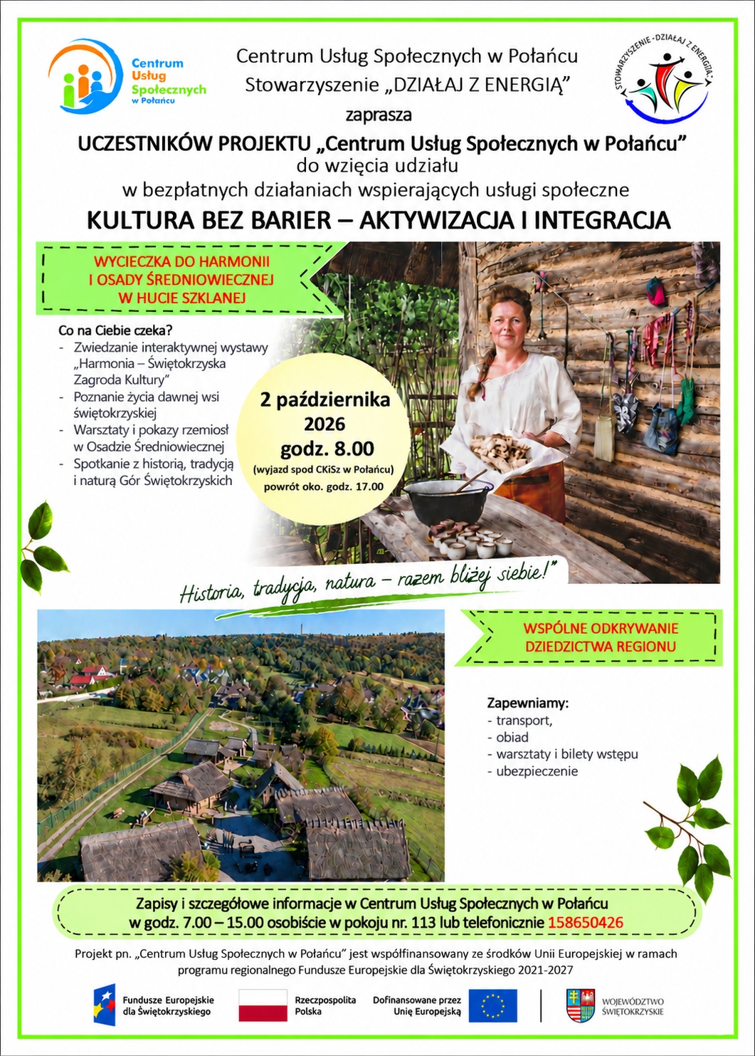 Plakat informuje o&nbsp;bezpłatnym wyjeździe organizowanym w&nbsp;ramach działań wspierających usługi społeczne pod hasłem &bdquo;Kultura bez barier &ndash; aktywizacja i&nbsp;integracja&rdquo;. Organizatorem jest Centrum Usług Społecznych w&nbsp;Połańcu wraz ze Stowarzyszeniem &bdquo;Działaj z&nbsp;Energią&rdquo;.  Wyjazd odbędzie się 2 października 2026 r. o&nbsp;godz. 8:00 spod Centrum Kultury i&nbsp;Sztuki w&nbsp;Połańcu, a&nbsp;powr&oacute;t planowany jest około godz. 17:00.  Program obejmuje wizytę w&nbsp;Harmonii &ndash; Świętokrzyskiej Zagrodzie Kultury oraz&nbsp;Osadzie Średniowiecznej w&nbsp;Hucie Szklanej. Uczestnicy będą mogli zwiedzić interaktywną wystawę, poznać życie dawnej wsi świętokrzyskiej, zobaczyć pokazy dawnych rzemiosł, takich jak garncarstwo, kowalstwo i&nbsp;obr&oacute;bka drewna, a&nbsp;także wziąć udział w&nbsp;warsztatach tematycznych. Przewidziano r&oacute;wnież czas na&nbsp;integrację i&nbsp;odpoczynek w&nbsp;przyrodniczej scenerii.  Zapisy i&nbsp;szczeg&oacute;łowe informacje dostępne są w&nbsp;Centrum Usług Społecznych w&nbsp;Połańcu, w&nbsp;godz. 7:00&ndash;15:00, osobiście w&nbsp;pokoju nr 113 lub&nbsp;telefonicznie pod numerem 15 865 04 26.  Na plakacie znajdują się zdjęcia przedstawiające kobietę w&nbsp;przestrzeni stylizowanej na&nbsp;dawną osadę oraz&nbsp;widok z&nbsp;lotu ptaka na&nbsp;zabudowania Osady Średniowiecznej.  Projekt pn. &bdquo;Centrum Usług Społecznych w&nbsp;Połańcu&rdquo; jest wsp&oacute;łfinansowany ze środk&oacute;w Unii Europejskiej w&nbsp;ramach programu regionalnego Fundusze Europejskie dla Świętokrzyskiego 2021&ndash;2027.