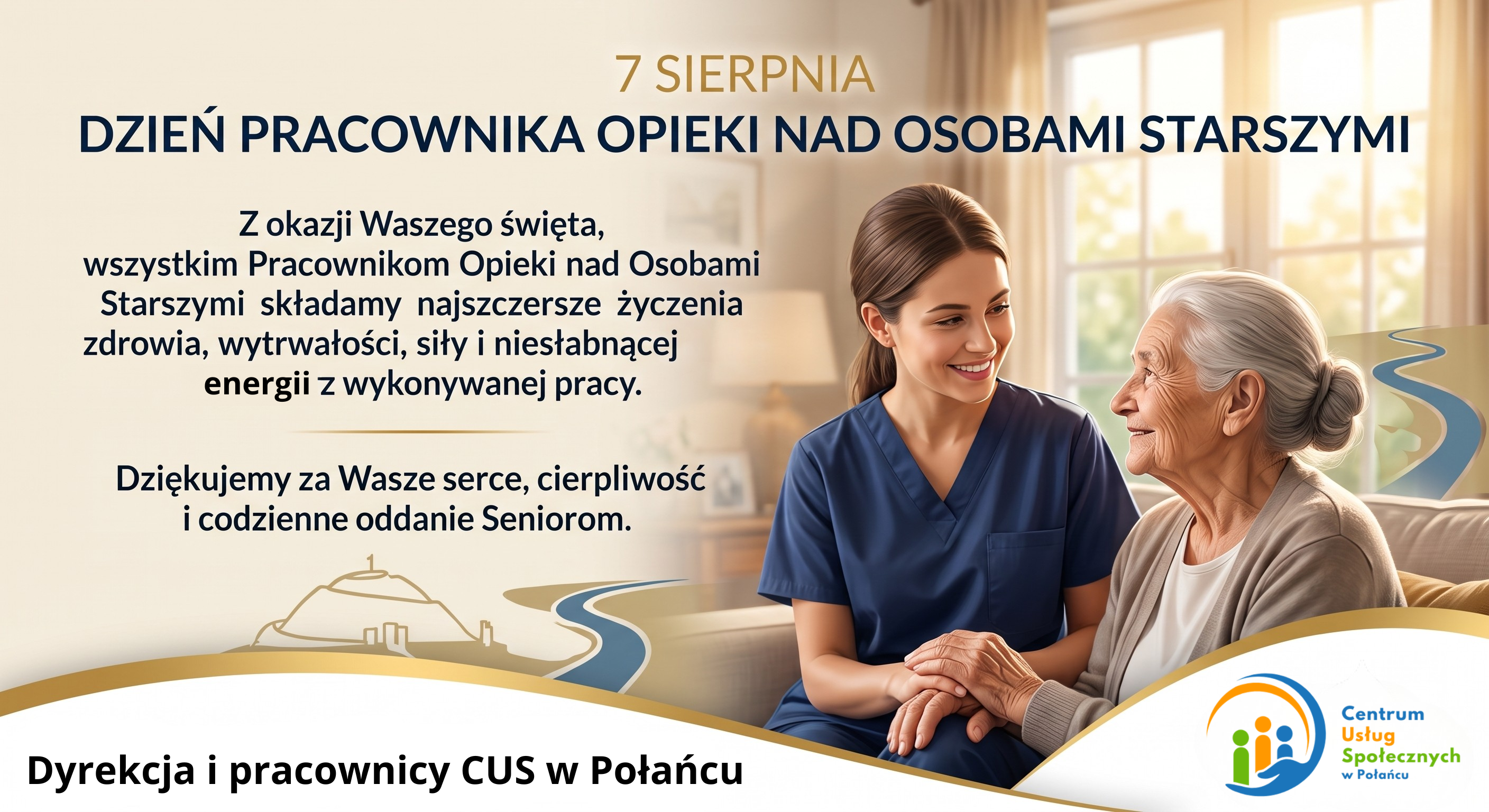 Grafika okolicznościowa z&nbsp;życzeniami z&nbsp;okazji Dnia Pracownika Opieki nad Osobam Starszymi (7 sierpnia), przygotowana przez Centrum Usług Społecznych w&nbsp;Połańcu. Gł&oacute;wna zawartość tekstu (po lewej stronie)      Data: 7 SIERPNIA      Tytuł święta: DZIEŃ PRACOWNIKA OPIEKI NAD OSOBAMI STARSZYMI      Treść życzeń:          &bdquo;Z okazji Waszego święta, wszystkim Pracownikom Opieki nad Osoboami Starszymi składamy najszczersze życzenia zdrowia, wytrwałości, siły i&nbsp;niesłabnącej energii z&nbsp;wykonywanej pracy.&rdquo;          &bdquo;Dziękujemy za Wasze serce, cierpliwość i&nbsp;codzienne oddanie Seniorom.&rdquo;      Podpis: Dyrekcja i&nbsp;pracownicy CUS w&nbsp;Połańcu  Warstwa wizualna      Zdjęcie (po prawej stronie): Przepełnione ciepłem ujęcie przedstawia uśmiechniętą, młodą opiekunkę w&nbsp;niebieskim mundurku medycznym, kt&oacute;ra troskliwie trzyma za dłonie starszą, siwą kobietę. W tle widać jasne, przytulne wnętrze z&nbsp;dużym oknem, przez kt&oacute;re wpada ciepłe światło słoneczne.      Elementy graficzne: W dolnej części grafiki znajduje się ozdobny, złoty motyw z&nbsp;konturem Kopca Kościuszki oraz&nbsp;rzeki, a&nbsp;w prawym dolnym rogu umieszczono logo Centrum Usług Społecznych w&nbsp;Połańcu.