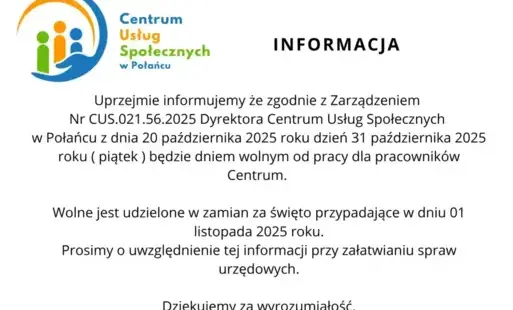 Informacja z logo CUS: Uprzejmie informujemy że zgodnie z Zarządzeniem  Nr CUS.021.56.2025 Dyrektora Centrum Usług Społecznych  w Połańcu z dnia 20 października 2025 roku dzień 31 października 2025 roku ( piątek ) będzie dniem wolnym od pracy dla pracowni